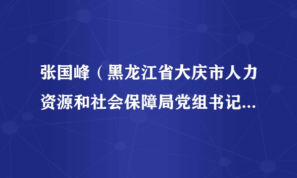 张国峰（黑龙江省大庆市人力资源和社会保障局党组书记、局长）