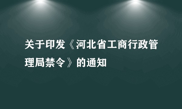 关于印发《河北省工商行政管理局禁令》的通知