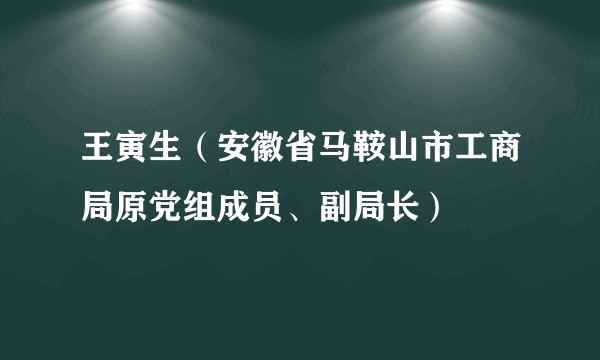 王寅生（安徽省马鞍山市工商局原党组成员、副局长）
