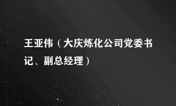 王亚伟（大庆炼化公司党委书记、副总经理）