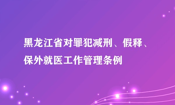 黑龙江省对罪犯减刑、假释、保外就医工作管理条例