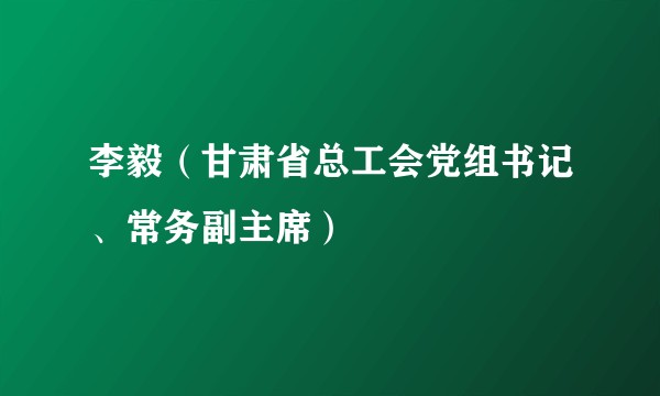 李毅（甘肃省总工会党组书记、常务副主席）