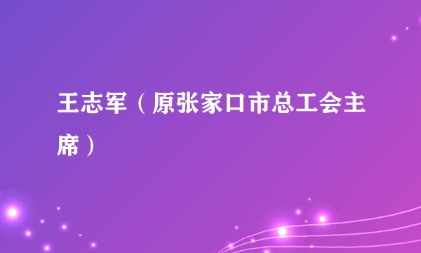 王志军（原张家口市总工会主席）