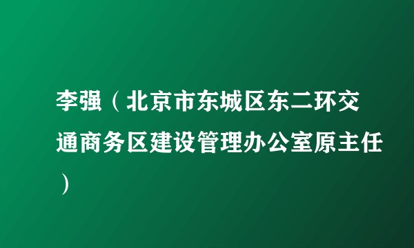 李强（北京市东城区东二环交通商务区建设管理办公室原主任）