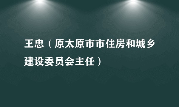 王忠（原太原市市住房和城乡建设委员会主任）