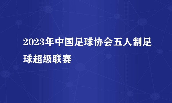 2023年中国足球协会五人制足球超级联赛