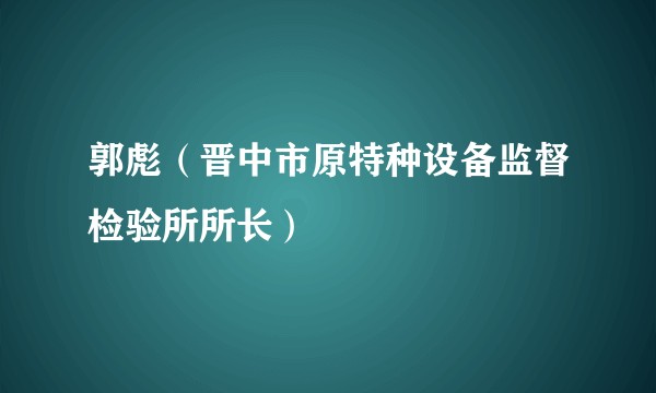 郭彪（晋中市原特种设备监督检验所所长）