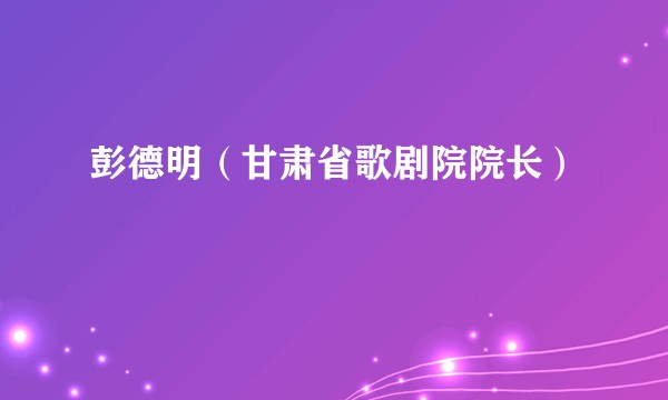 彭德明（甘肃省歌剧院院长）
