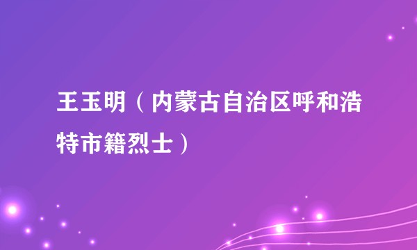 王玉明（内蒙古自治区呼和浩特市籍烈士）