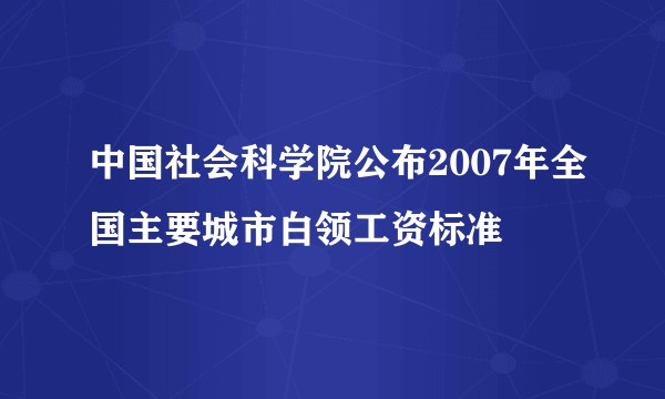中国社会科学院公布2007年全国主要城市白领工资标准