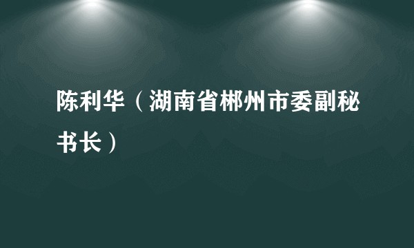 陈利华（湖南省郴州市委副秘书长）