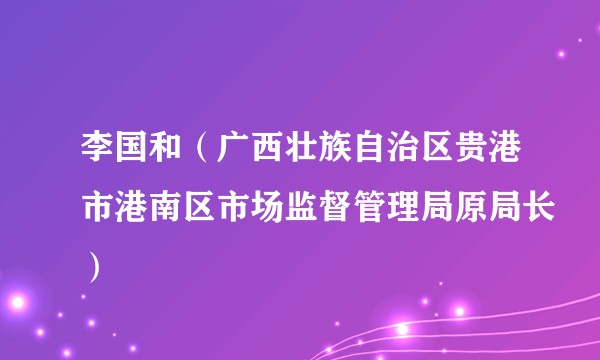 李国和(广西壮族自治区贵港市港南区市场监督管理局原局长)