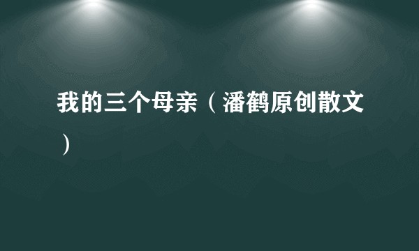 我的三个母亲（潘鹤原创散文）