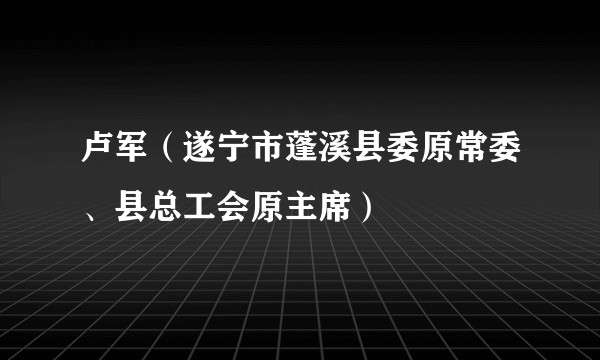 卢军（遂宁市蓬溪县委原常委、县总工会原主席）