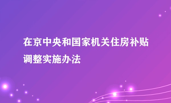 在京中央和国家机关住房补贴调整实施办法