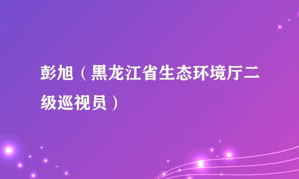 彭旭（黑龙江省生态环境厅二级巡视员）