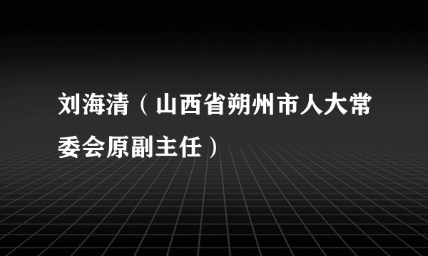 刘海清（山西省朔州市人大常委会原副主任）