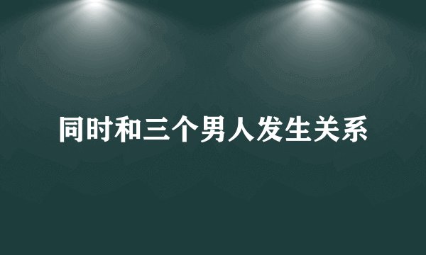 同时和三个男人发生关系