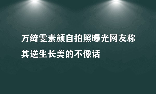 万绮雯素颜自拍照曝光网友称其逆生长美的不像话