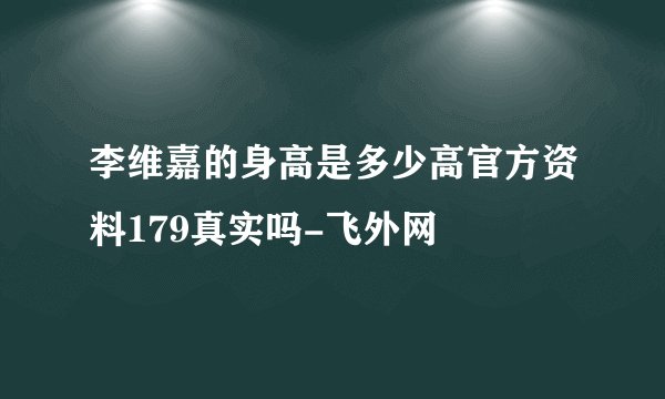 李维嘉的身高是多少高官方资料179真实吗-飞外网