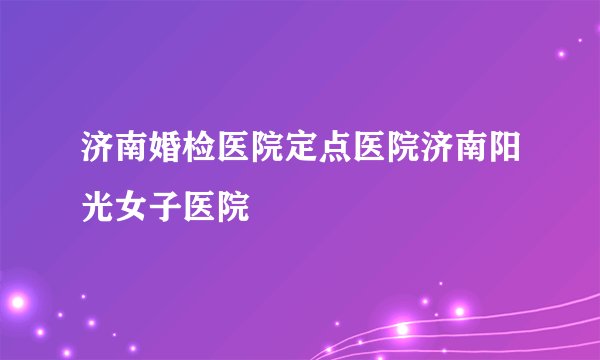 济南婚检医院定点医院济南阳光女子医院