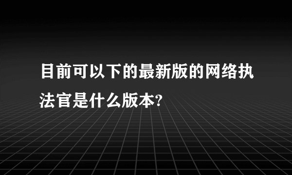 目前可以下的最新版的网络执法官是什么版本?