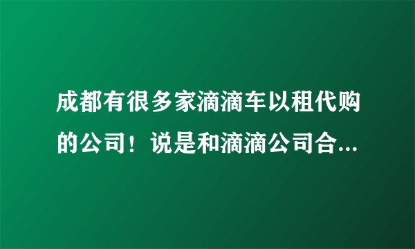 成都有很多家滴滴车以租代购的公司！说是和滴滴公司合作的！是真的吗？正规合法的公司在成都什么地方