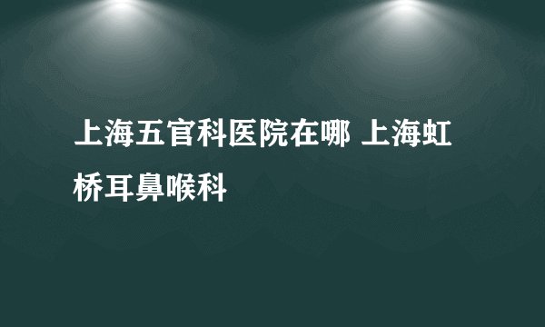 上海五官科医院在哪 上海虹桥耳鼻喉科