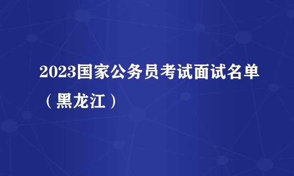 2023国家公务员考试面试名单（黑龙江）