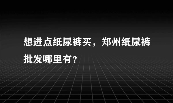 想进点纸尿裤买，郑州纸尿裤批发哪里有？