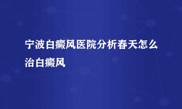 宁波白癜风医院分析春天怎么治白癜风