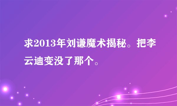 求2013年刘谦魔术揭秘。把李云迪变没了那个。