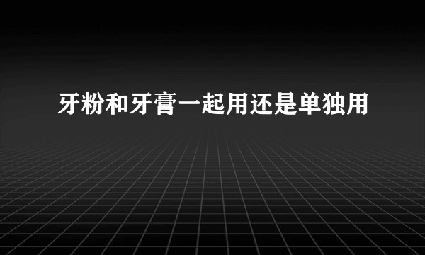 牙粉和牙膏一起用还是单独用