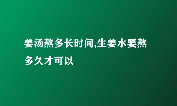 姜汤熬多长时间,生姜水要熬多久才可以