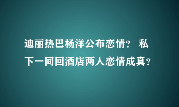 迪丽热巴杨洋公布恋情? 私下一同回酒店两人恋情成真?