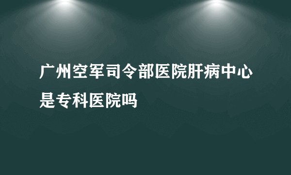 广州空军司令部医院肝病中心是专科医院吗