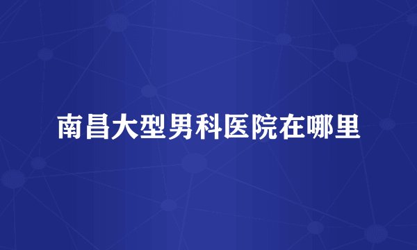 南昌大型男科医院在哪里