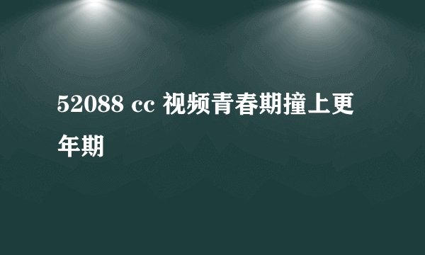 52088 cc 视频青春期撞上更年期