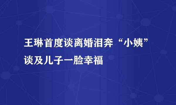 王琳首度谈离婚泪奔“小姨”谈及儿子一脸幸福