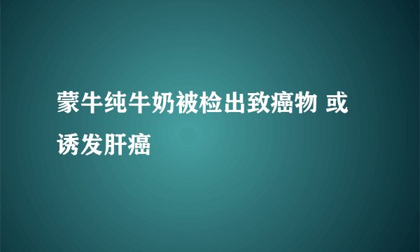蒙牛纯牛奶被检出致癌物 或诱发肝癌