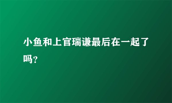 小鱼和上官瑞谦最后在一起了吗？
