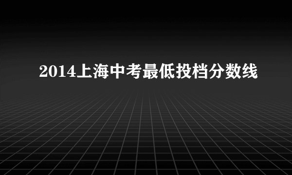 2014上海中考最低投档分数线