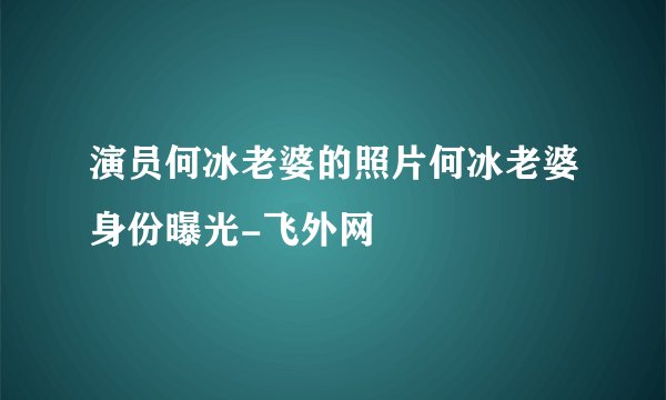 演员何冰老婆的照片何冰老婆身份曝光-飞外网