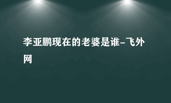 李亚鹏现在的老婆是谁-飞外网
