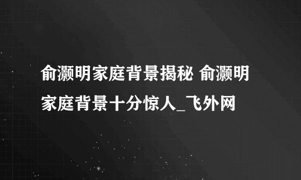 俞灏明家庭背景揭秘 俞灏明家庭背景十分惊人_飞外网