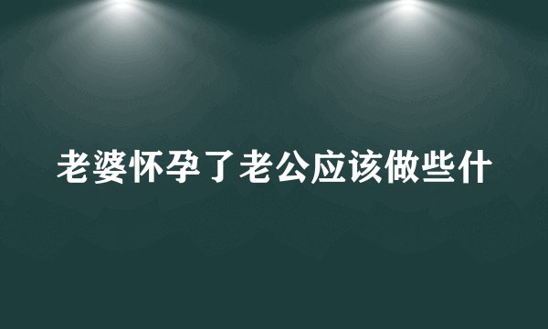 老婆怀孕了老公应该做些什