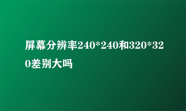 屏幕分辨率240*240和320*320差别大吗