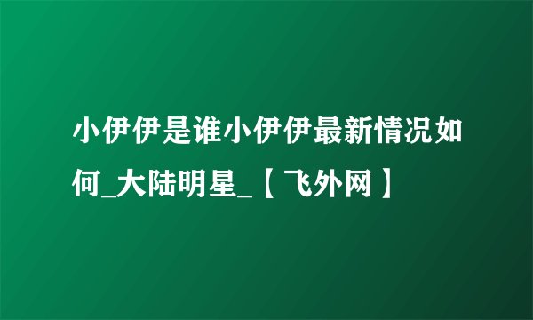 小伊伊是谁小伊伊最新情况如何_大陆明星_【飞外网】