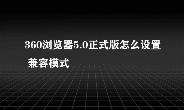 360浏览器5.0正式版怎么设置 兼容模式