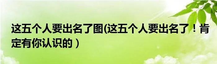 这五个人要出名了图(这五个人要出名了！肯定有你认识的）